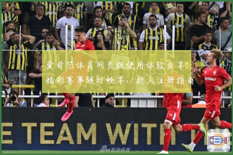 爱奇艺体育网页版使用体验分享：精彩赛事随时畅享，新人注册指南不容错过
