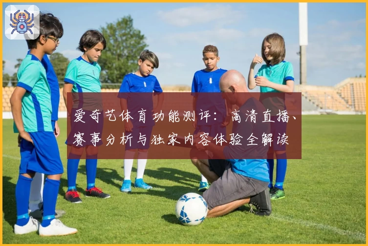 爱奇艺体育功能测评：高清直播、赛事分析与独家内容体验全解读