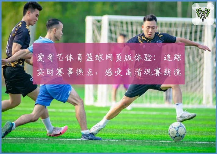 爱奇艺体育篮球网页版体验：追踪实时赛事热点，感受高清观赛新境界