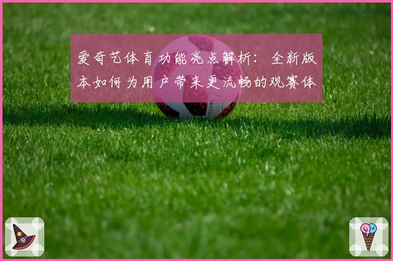 爱奇艺体育功能亮点解析：全新版本如何为用户带来更流畅的观赛体验