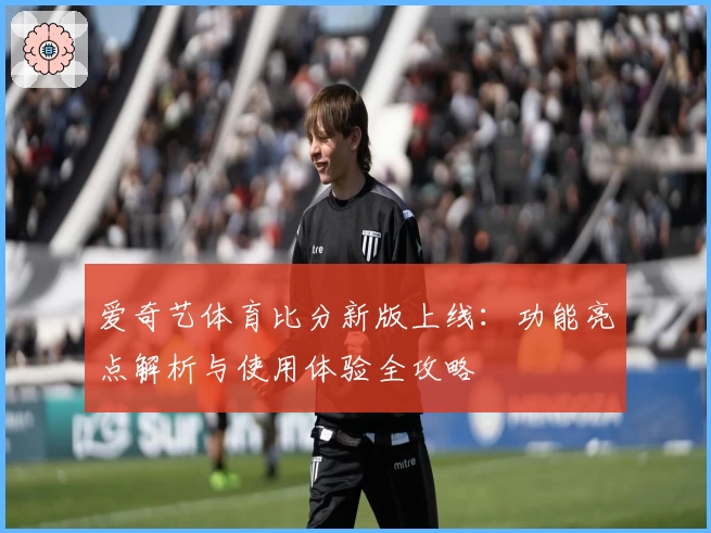 爱奇艺体育比分新版上线：功能亮点解析与使用体验全攻略