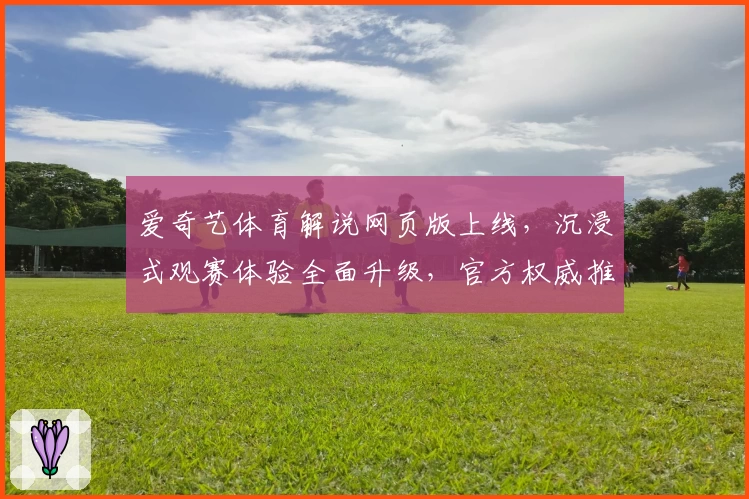 爱奇艺体育解说网页版上线,沉浸式观赛体验全面升级,官方权威推荐新版本亮点