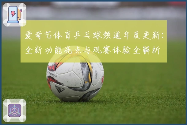 爱奇艺体育乒乓球频道年度更新:全新功能亮点与观赛体验全解析