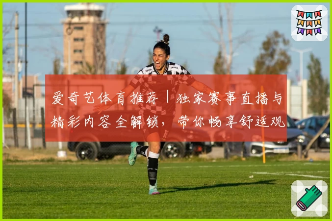 爱奇艺体育推荐｜独家赛事直播与精彩内容全解锁，带你畅享舒适观赛新体验
