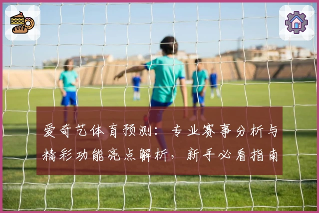 爱奇艺体育预测：专业赛事分析与精彩功能亮点解析，新手必看指南