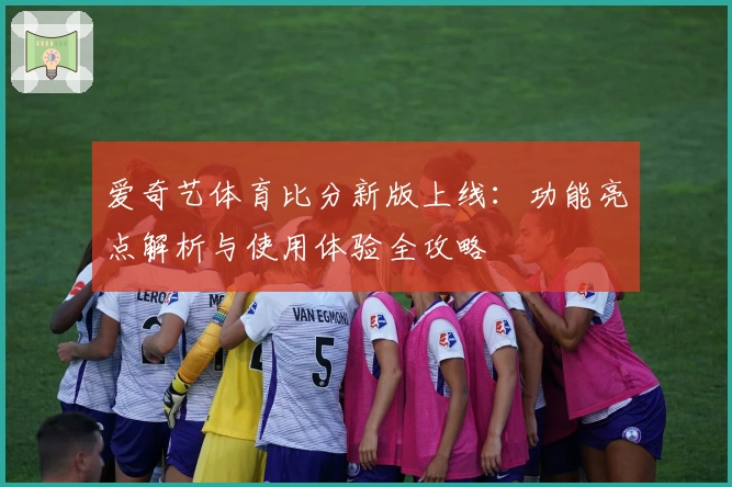 爱奇艺体育比分新版上线：功能亮点解析与使用体验全攻略