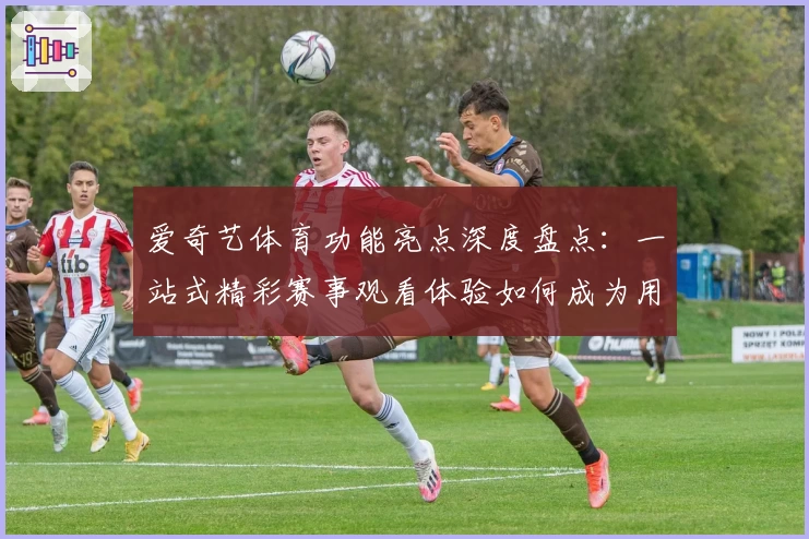 爱奇艺体育功能亮点深度盘点：一站式精彩赛事观看体验如何成为用户首选