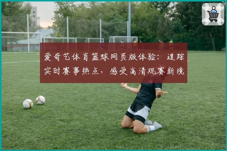 爱奇艺体育篮球网页版体验：追踪实时赛事热点，感受高清观赛新境界