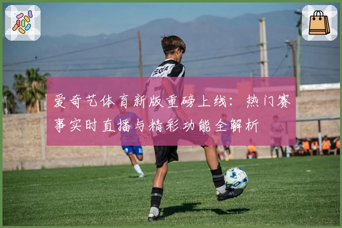 爱奇艺体育新版重磅上线：热门赛事实时直播与精彩功能全解析
