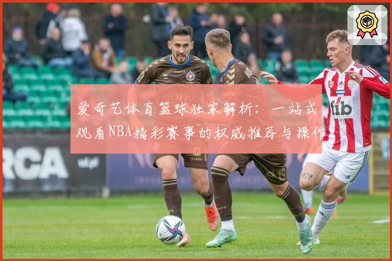 爱奇艺体育篮球独家解析：一站式观看NBA精彩赛事的权威推荐与操作指南