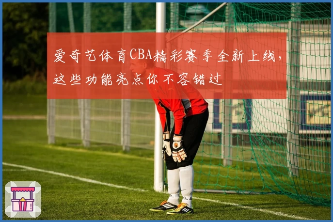 爱奇艺体育CBA精彩赛季全新上线，这些功能亮点你不容错过