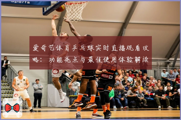 爱奇艺体育乒乓球实时直播观看攻略：功能亮点与最佳使用体验解读
