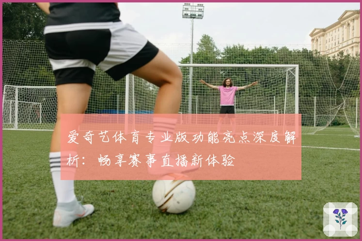 爱奇艺体育专业版功能亮点深度解析：畅享赛事直播新体验