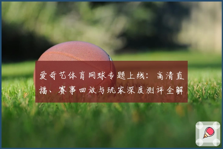 爱奇艺体育网球专题上线：高清直播、赛事回放与玩家深度测评全解析