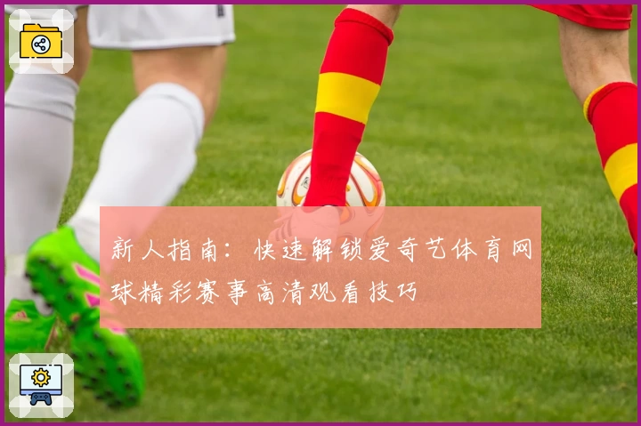 新人指南：快速解锁爱奇艺体育网球精彩赛事高清观看技巧
