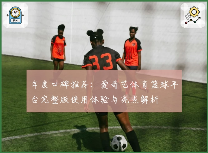 年度口碑推荐:爱奇艺体育篮球平台完整版使用体验与亮点解析