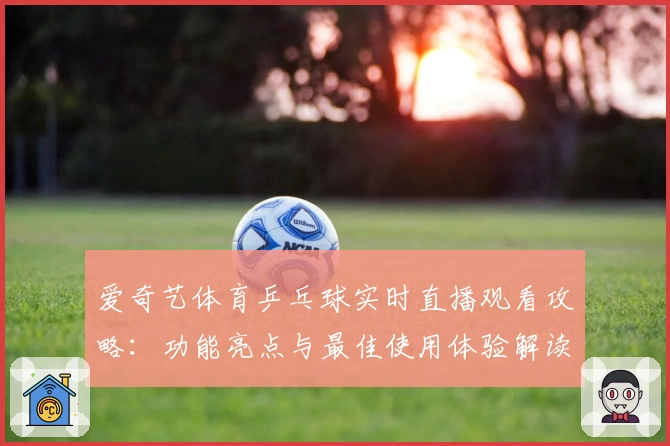 爱奇艺体育乒乓球实时直播观看攻略:功能亮点与最佳使用体验解读
