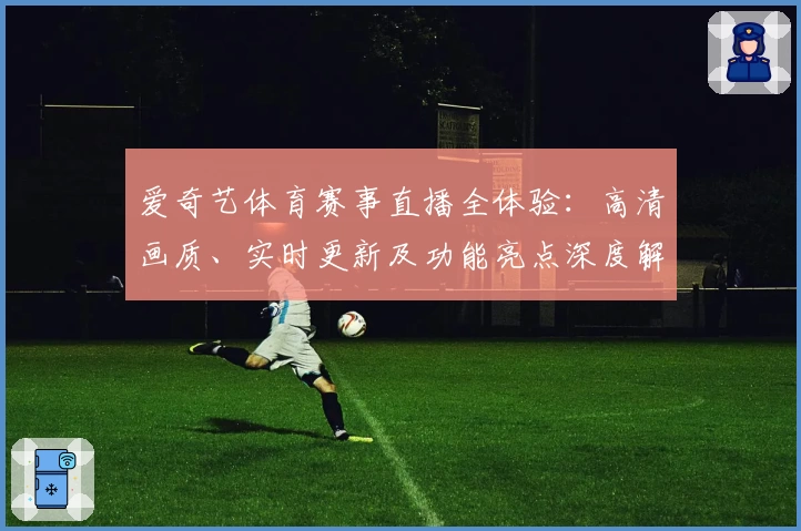 爱奇艺体育赛事直播全体验：高清画质、实时更新及功能亮点深度解析