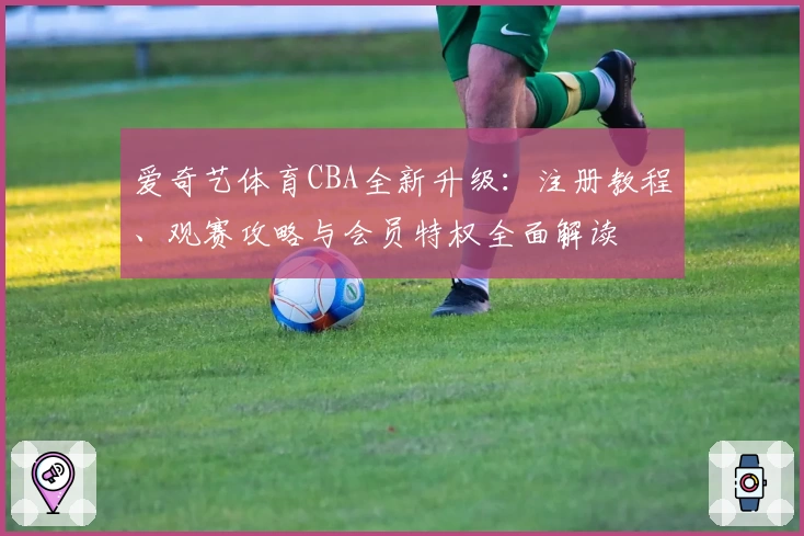 爱奇艺体育CBA全新升级：注册教程、观赛攻略与会员特权全面解读