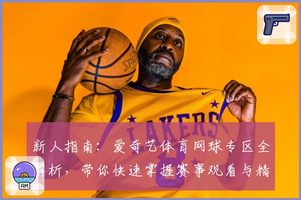新人指南：爱奇艺体育网球专区全解析，带你快速掌握赛事观看与精彩内容