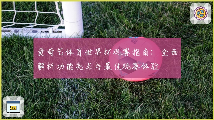 爱奇艺体育世界杯观赛指南：全面解析功能亮点与最佳观赛体验